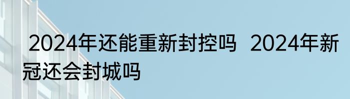  2024年还能重新封控吗  2024年新冠还会封城吗