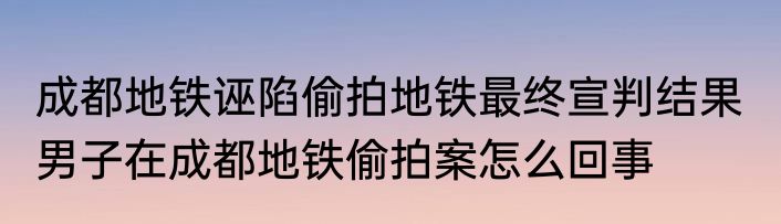 成都地铁诬陷偷拍地铁最终宣判结果  男子在成都地铁偷拍案怎么回事