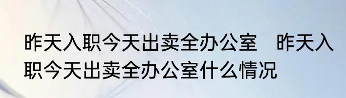 昨天入职今天出卖全办公室   昨天入职今天出卖全办公室什么情况