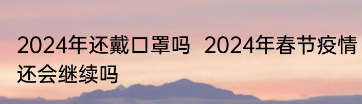 2024年还戴口罩吗  2024年春节疫情还会继续吗