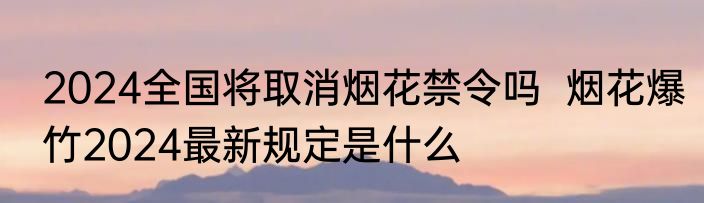 2024全国将取消烟花禁令吗  烟花爆竹2024最新规定是什么