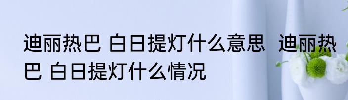迪丽热巴 白日提灯什么意思  迪丽热巴 白日提灯什么情况