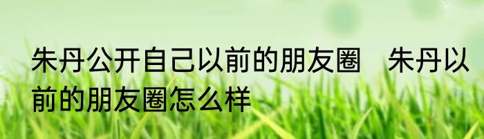 朱丹公开自己以前的朋友圈   朱丹以前的朋友圈怎么样