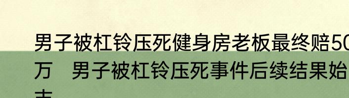 男子被杠铃压死健身房老板最终赔50万   男子被杠铃压死事件后续结果始末