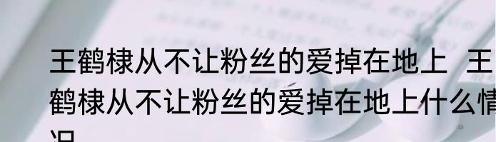 王鹤棣从不让粉丝的爱掉在地上  王鹤棣从不让粉丝的爱掉在地上什么情况
