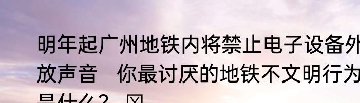 明年起广州地铁内将禁止电子设备外放声音   你最讨厌的地铁不文明行为是什么？ ​