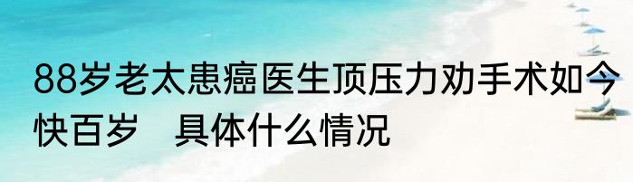 88岁老太患癌医生顶压力劝手术如今快百岁   具体什么情况