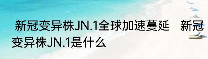  新冠变异株JN.1全球加速蔓延   新冠变异株JN.1是什么