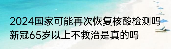 2024国家可能再次恢复核酸检测吗  新冠65岁以上不救治是真的吗