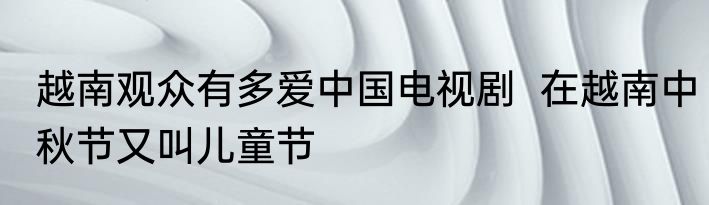 越南观众有多爱中国电视剧  在越南中秋节又叫儿童节