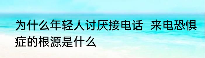 为什么年轻人讨厌接电话  来电恐惧症的根源是什么