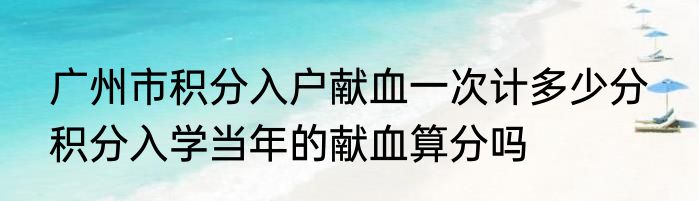 广州市积分入户献血一次计多少分  积分入学当年的献血算分吗