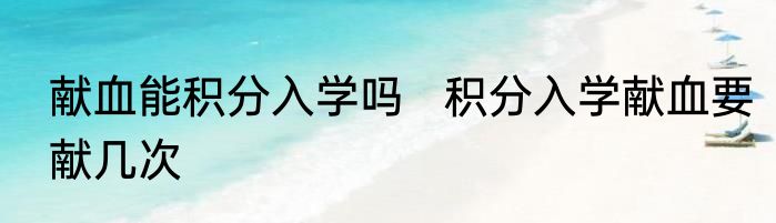 献血能积分入学吗   积分入学献血要献几次