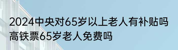 2024中央对65岁以上老人有补贴吗  高铁票65岁老人免费吗