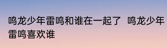 鸣龙少年雷鸣和谁在一起了  鸣龙少年雷鸣喜欢谁