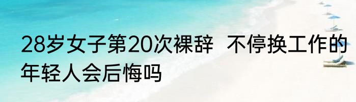 28岁女子第20次裸辞  不停换工作的年轻人会后悔吗