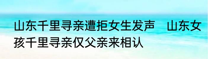 山东千里寻亲遭拒女生发声   山东女孩千里寻亲仅父亲来相认