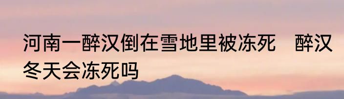 河南一醉汉倒在雪地里被冻死   醉汉冬天会冻死吗
