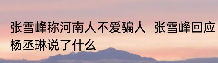 张雪峰称河南人不爱骗人  张雪峰回应杨丞琳说了什么