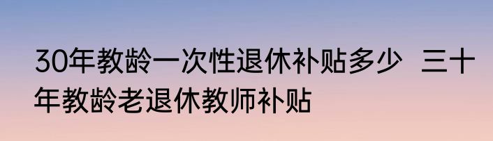 30年教龄一次性退休补贴多少  三十年教龄老退休教师补贴