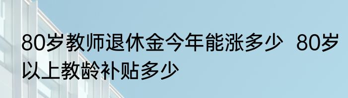 80岁教师退休金今年能涨多少  80岁以上教龄补贴多少