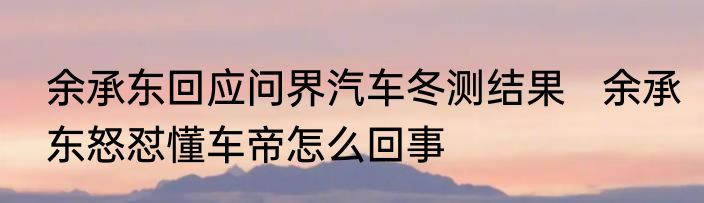 余承东回应问界汽车冬测结果   余承东怒怼懂车帝怎么回事