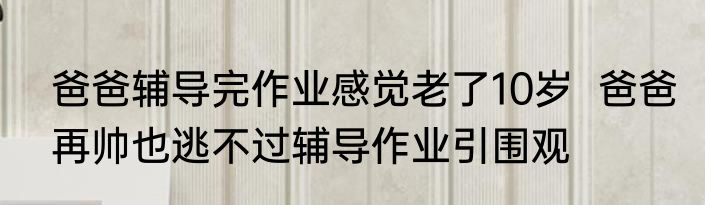 爸爸辅导完作业感觉老了10岁  爸爸再帅也逃不过辅导作业引围观