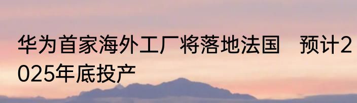 华为首家海外工厂将落地法国   预计2025年底投产