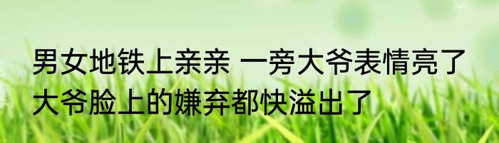 男女地铁上亲亲 一旁大爷表情亮了  大爷脸上的嫌弃都快溢出了