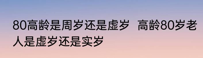 80高龄是周岁还是虚岁  高龄80岁老人是虚岁还是实岁