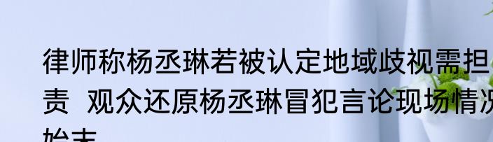 律师称杨丞琳若被认定地域歧视需担责  观众还原杨丞琳冒犯言论现场情况始末