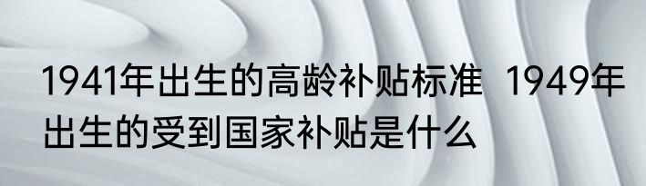 1941年出生的高龄补贴标准  1949年出生的受到国家补贴是什么