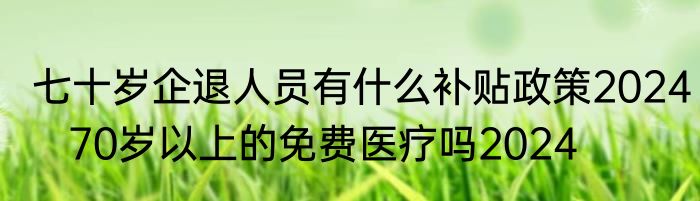 七十岁企退人员有什么补贴政策2024   70岁以上的免费医疗吗2024
