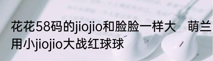 花花58码的jiojio和脸脸一样大   萌兰用小jiojio大战红球球