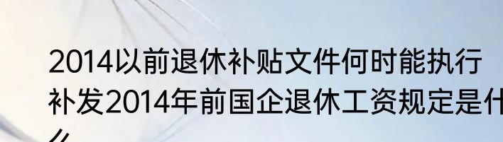 2014以前退休补贴文件何时能执行  补发2014年前国企退休工资规定是什么