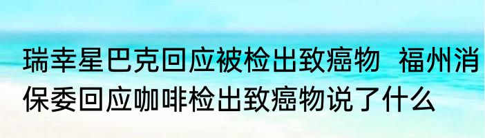 瑞幸星巴克回应被检出致癌物  福州消保委回应咖啡检出致癌物说了什么