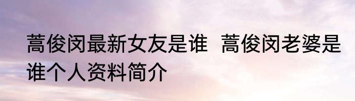 蒿俊闵最新女友是谁  蒿俊闵老婆是谁个人资料简介