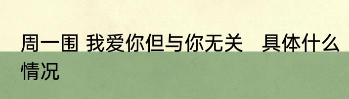 周一围 我爱你但与你无关   具体什么情况
