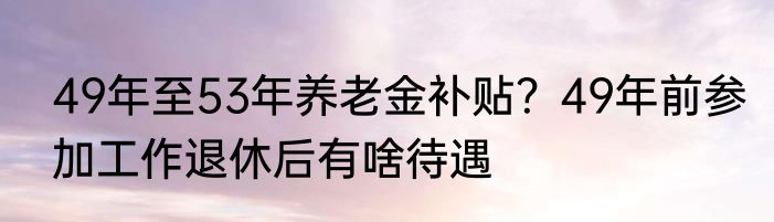 49年至53年养老金补贴？49年前参加工作退休后有啥待遇