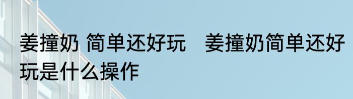 姜撞奶 简单还好玩   姜撞奶简单还好玩是什么操作