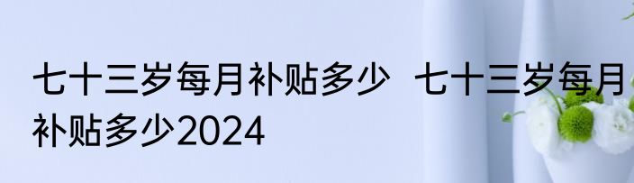 七十三岁每月补贴多少  七十三岁每月补贴多少2024