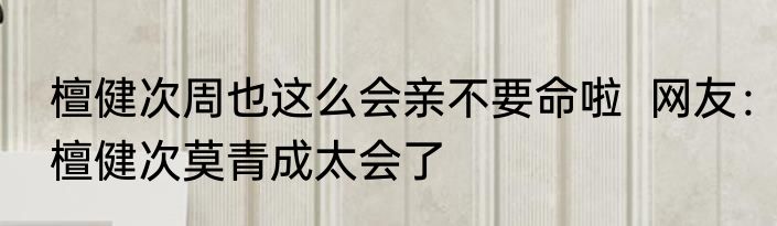 檀健次周也这么会亲不要命啦  网友：檀健次莫青成太会了