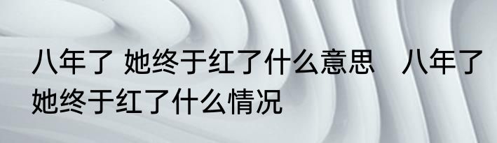 八年了 她终于红了什么意思   八年了她终于红了什么情况