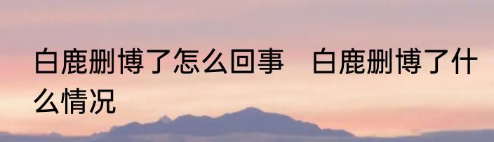 白鹿删博了怎么回事   白鹿删博了什么情况