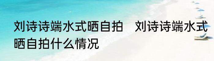 刘诗诗端水式晒自拍   刘诗诗端水式晒自拍什么情况
