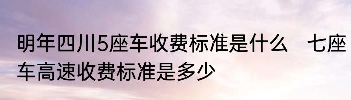明年四川5座车收费标准是什么   七座车高速收费标准是多少