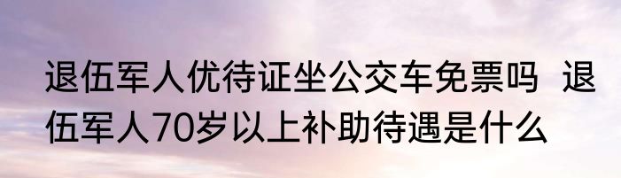 退伍军人优待证坐公交车免票吗  退伍军人70岁以上补助待遇是什么