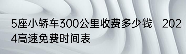 5座小轿车300公里收费多少钱   2024高速免费时间表