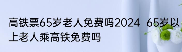 高铁票65岁老人免费吗2024  65岁以上老人乘高铁免费吗