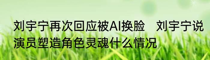 刘宇宁再次回应被AI换脸   刘宇宁说演员塑造角色灵魂什么情况